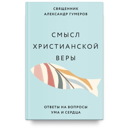 Смысл христианской веры. Ответы на вопросы ума и сердца. Гумеров А.