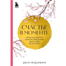 Счастье в моменте. Японские секреты спокойствия в мире,где всё идёт не по плану. Фудзивара Д.