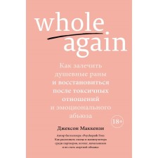 Whole again. Как залечить душевные раны и восстановиться после токсичных отношений и эмоционального абьюз. Маккензи Дж.
