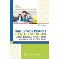 Как помочь ребенку стать хорошим. Сказки, рассказы, стихи о чертах характера для детей, 5-8 лет. Алябьева Е.А.
